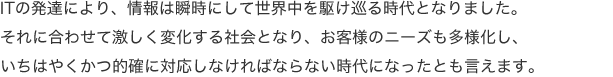 ITの発達により、情報は瞬時にして世界中を駆け巡る時代となりました。それに合わせて激しく変化する社会となり、お客様のニーズも多様化し、いち早くかつ的確に対応しなければならない時代になったとも言えます。