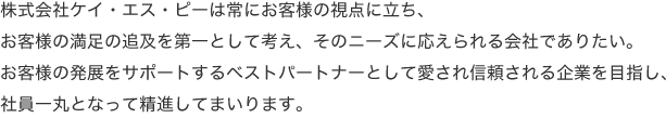 株式会社ケイ・エス・ピーは常にお客様の視点に立ち、お客様の満足の追及を第一として考え、そのニーズに応えられる会社でありたい。お客様の発展をサポートするベストパートナーとして愛され信頼される企業を目指し、社員一丸となって精進してまいります。